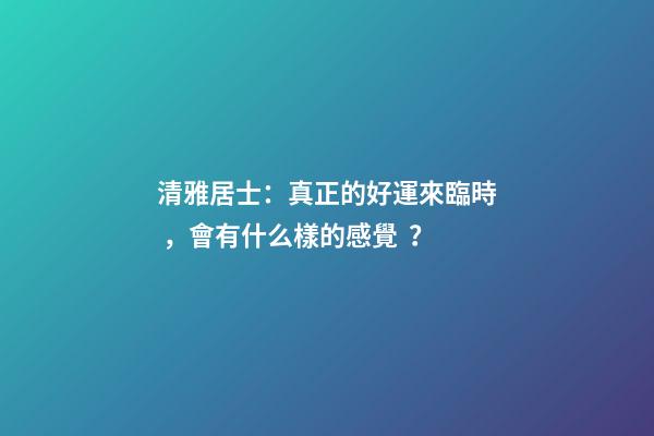 清雅居士：真正的好運來臨時，會有什么樣的感覺？